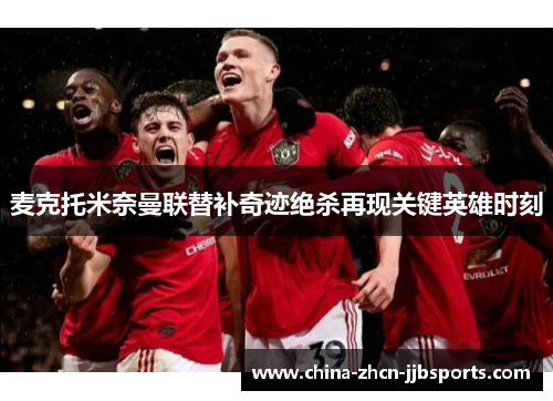 麦克托米奈曼联替补奇迹绝杀再现关键英雄时刻