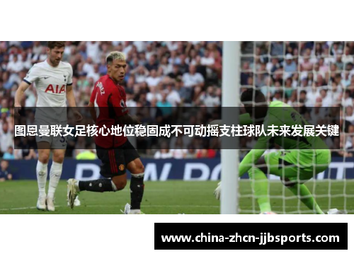 图恩曼联女足核心地位稳固成不可动摇支柱球队未来发展关键