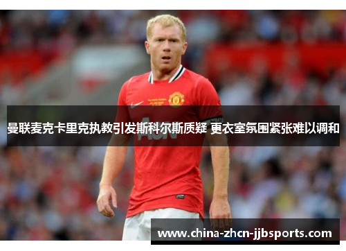 曼联麦克卡里克执教引发斯科尔斯质疑 更衣室氛围紧张难以调和 曼联麦克卡里克执教引发斯科尔斯质疑 更衣室氛围紧张难以调和